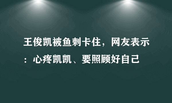 王俊凯被鱼刺卡住，网友表示：心疼凯凯、要照顾好自己