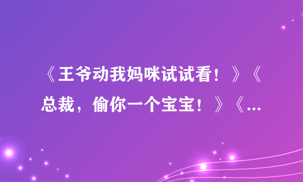 《王爷动我妈咪试试看！》《总裁，偷你一个宝宝！》《穿越：王爷，赐你一纸休书》 求全文TXT 急急急