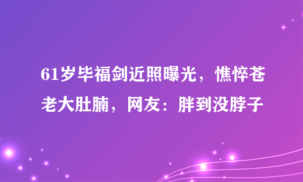 61岁毕福剑近照曝光，憔悴苍老大肚腩，网友：胖到没脖子