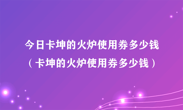 今日卡坤的火炉使用券多少钱（卡坤的火炉使用券多少钱）