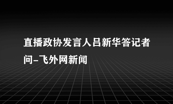 直播政协发言人吕新华答记者问-飞外网新闻