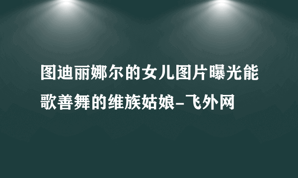 图迪丽娜尔的女儿图片曝光能歌善舞的维族姑娘-飞外网