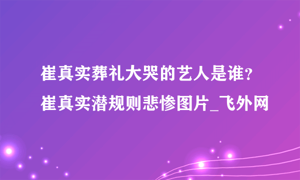 崔真实葬礼大哭的艺人是谁？崔真实潜规则悲惨图片_飞外网