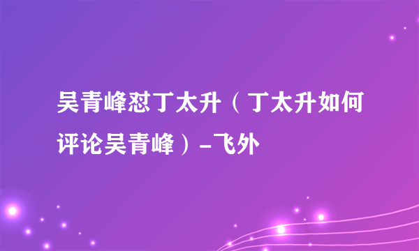 吴青峰怼丁太升（丁太升如何评论吴青峰）-飞外