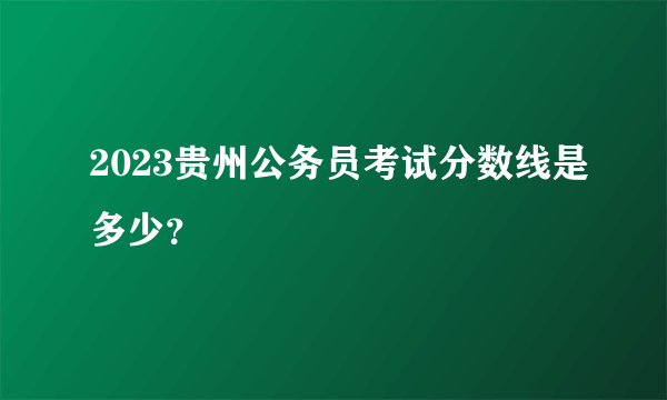 2023贵州公务员考试分数线是多少？