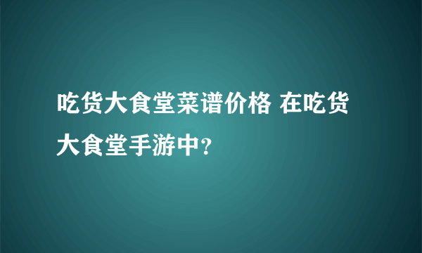 吃货大食堂菜谱价格 在吃货大食堂手游中？