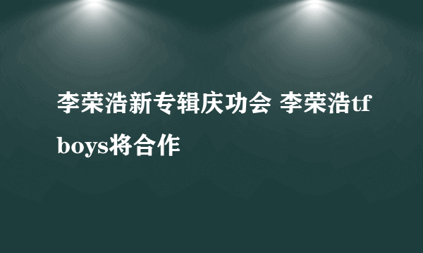 李荣浩新专辑庆功会 李荣浩tfboys将合作