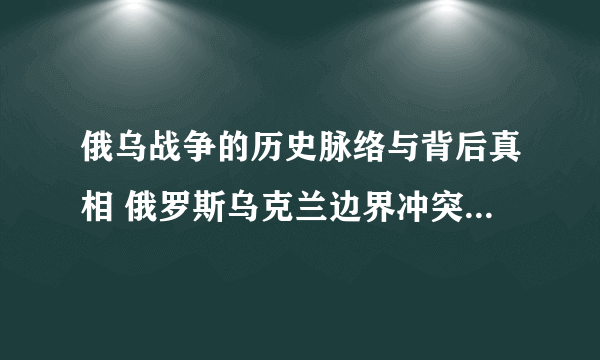 俄乌战争的历史脉络与背后真相 俄罗斯乌克兰边界冲突事件的来龙去脉