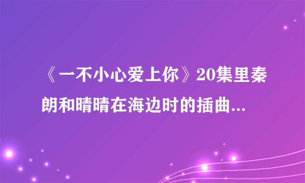 《一不小心爱上你》20集里秦朗和晴晴在海边时的插曲，有一句歌词为“曾经你爱的那彩虹”女声，速求答案