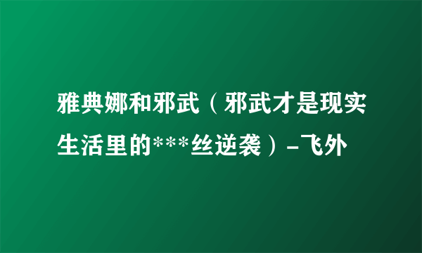 雅典娜和邪武（邪武才是现实生活里的***丝逆袭）-飞外