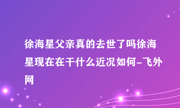 徐海星父亲真的去世了吗徐海星现在在干什么近况如何-飞外网