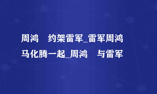 周鸿祎约架雷军_雷军周鸿祎马化腾一起_周鸿祎与雷军