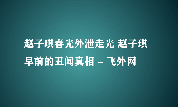 赵子琪春光外泄走光 赵子琪早前的丑闻真相 - 飞外网