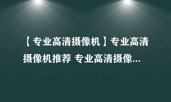 【专业高清摄像机】专业高清摄像机推荐 专业高清摄像机哪种好