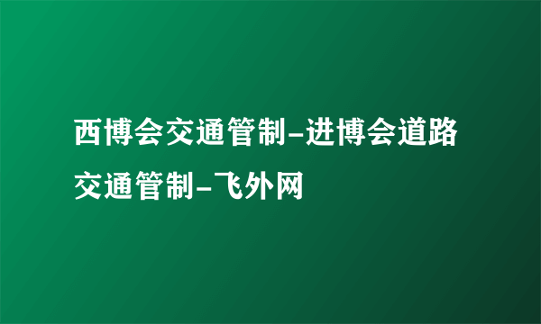 西博会交通管制-进博会道路交通管制-飞外网