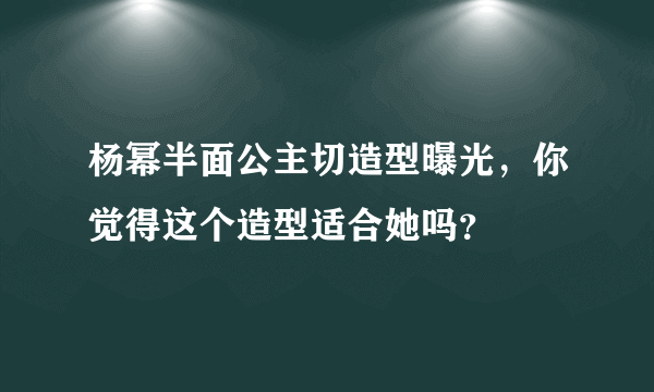 杨幂半面公主切造型曝光，你觉得这个造型适合她吗？