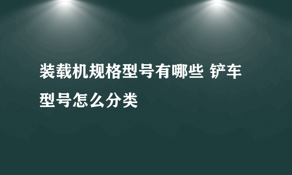 装载机规格型号有哪些 铲车型号怎么分类