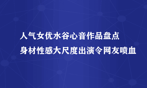 人气女优水谷心音作品盘点 身材性感大尺度出演令网友喷血