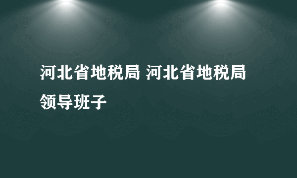 河北省地税局 河北省地税局领导班子