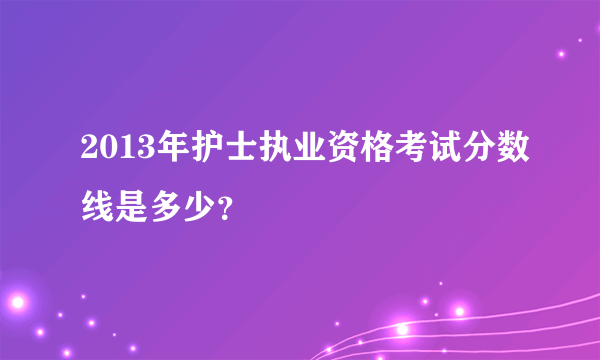 2013年护士执业资格考试分数线是多少？