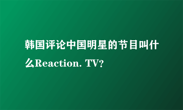 韩国评论中国明星的节目叫什么Reaction. TV？