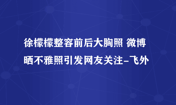 徐檬檬整容前后大胸照 微博晒不雅照引发网友关注-飞外