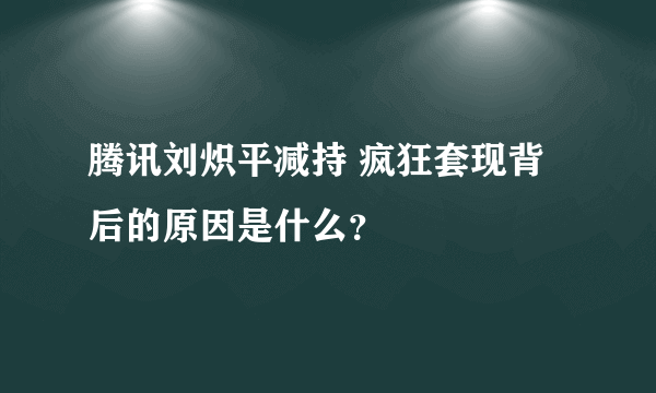 腾讯刘炽平减持 疯狂套现背后的原因是什么？