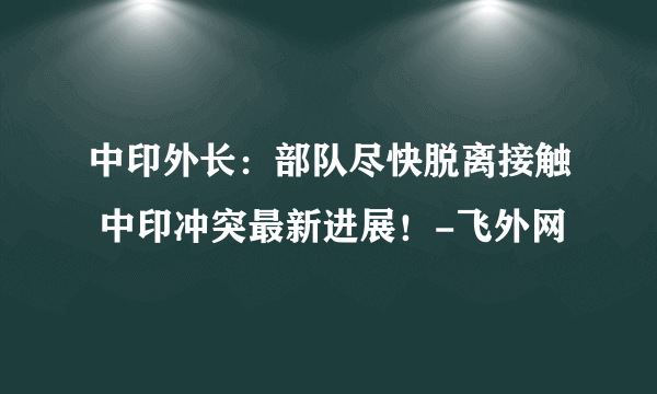 中印外长：部队尽快脱离接触 中印冲突最新进展！-飞外网