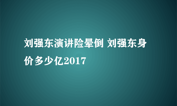 刘强东演讲险晕倒 刘强东身价多少亿2017