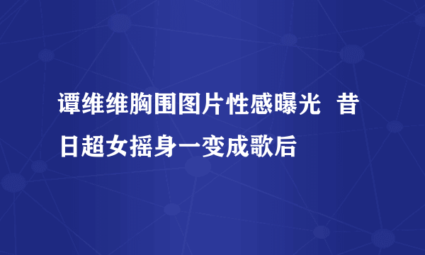 谭维维胸围图片性感曝光  昔日超女摇身一变成歌后