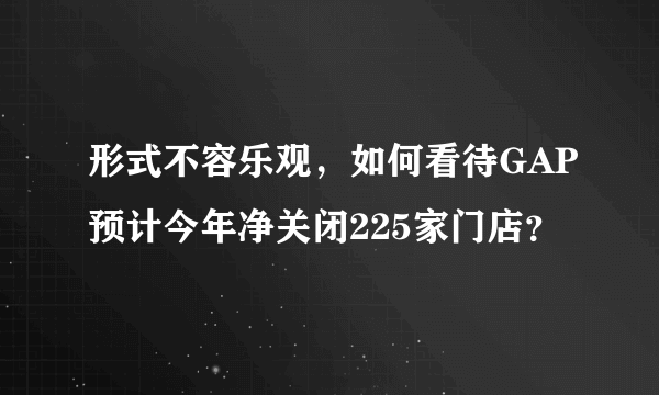 形式不容乐观，如何看待GAP预计今年净关闭225家门店？