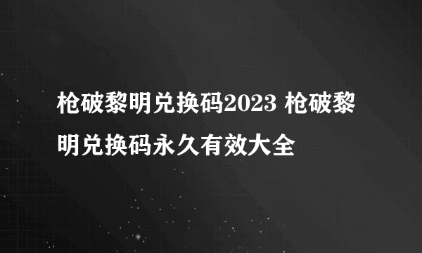 枪破黎明兑换码2023 枪破黎明兑换码永久有效大全