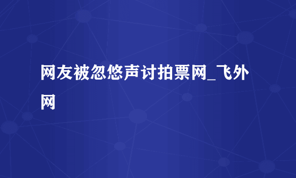 网友被忽悠声讨拍票网_飞外网