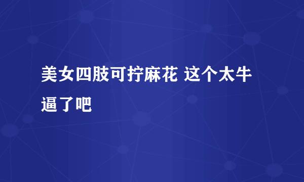 美女四肢可拧麻花 这个太牛逼了吧