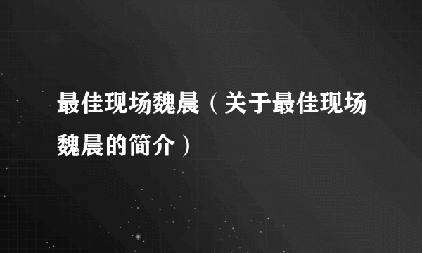 最佳现场魏晨（关于最佳现场魏晨的简介）