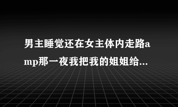 男主睡觉还在女主体内走路amp那一夜我把我的姐姐给睡了深夜好文