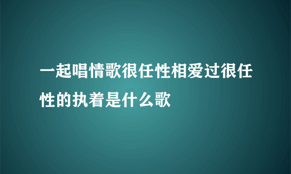 一起唱情歌很任性相爱过很任性的执着是什么歌