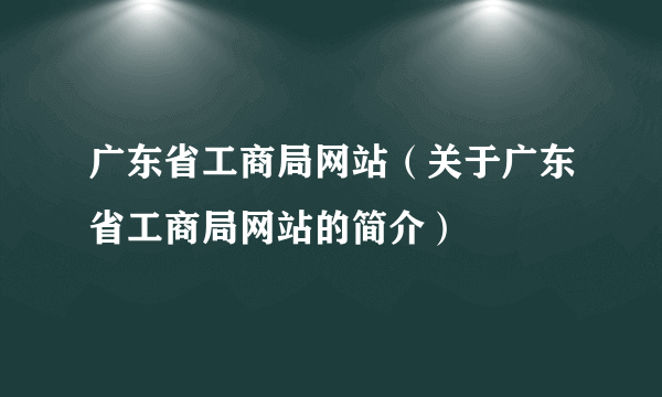 广东省工商局网站（关于广东省工商局网站的简介）