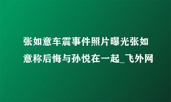 张如意车震事件照片曝光张如意称后悔与孙悦在一起_飞外网