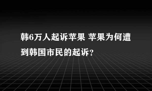 韩6万人起诉苹果 苹果为何遭到韩国市民的起诉？