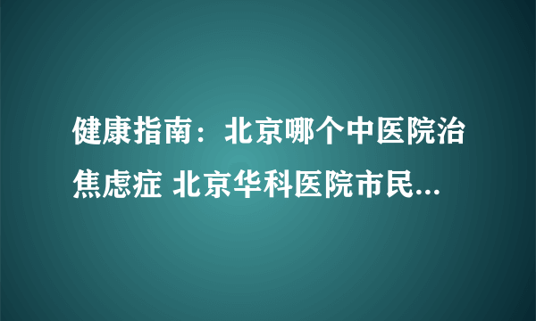 健康指南：北京哪个中医院治焦虑症 北京华科医院市民信赖的正规医院