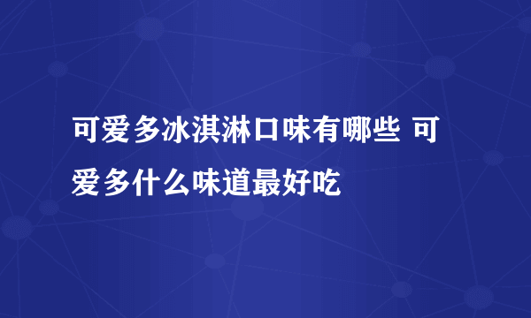 可爱多冰淇淋口味有哪些 可爱多什么味道最好吃