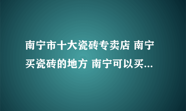 南宁市十大瓷砖专卖店 南宁买瓷砖的地方 南宁可以买瓷砖的网点推荐