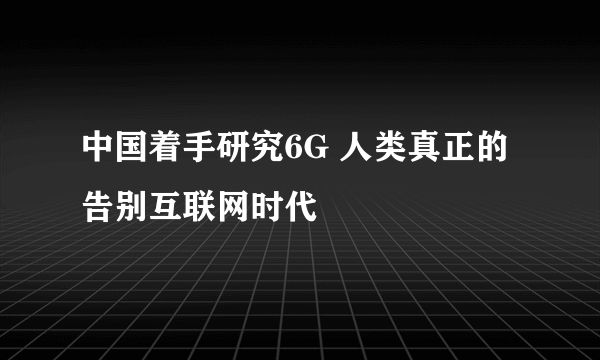 中国着手研究6G 人类真正的告别互联网时代