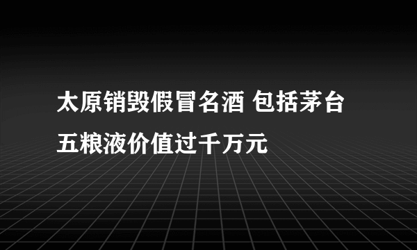 太原销毁假冒名酒 包括茅台五粮液价值过千万元