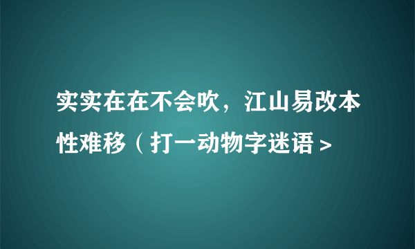 实实在在不会吹，江山易改本性难移（打一动物字迷语＞