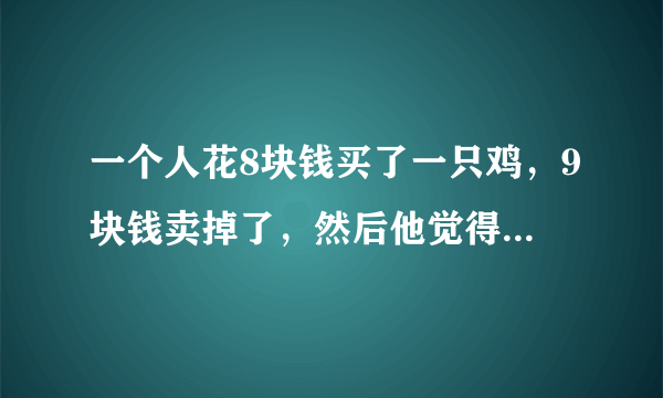 一个人花8块钱买了一只鸡，9块钱卖掉了，然后他觉得不划算，花10