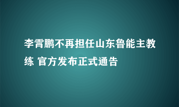 李霄鹏不再担任山东鲁能主教练 官方发布正式通告