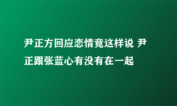 尹正方回应恋情竟这样说 尹正跟张蓝心有没有在一起