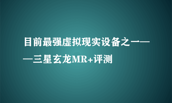 目前最强虚拟现实设备之一——三星玄龙MR+评测